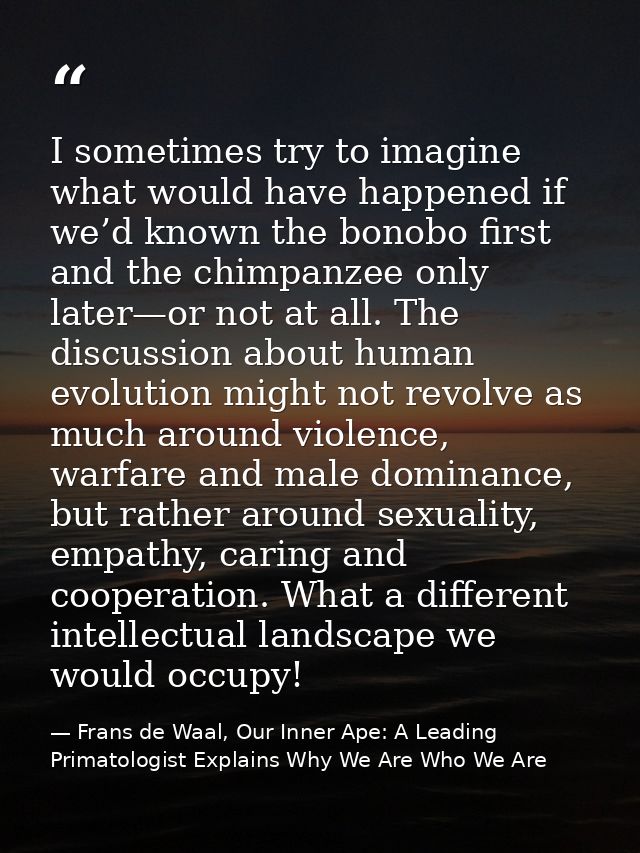 I sometimes try to imagine what would have happened if we’d known the bonobo first and the chimpanzee only later—or not  — Frans de Waal, Our Inner Ape: A Leading Primatologist Explains Why We Are Who We Are
