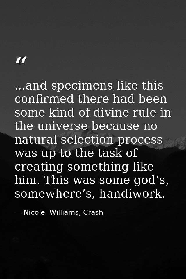 ...and specimens like this confirmed there had been some kind of divine rule in the universe because no natural selectio — Nicole  Williams, Crash