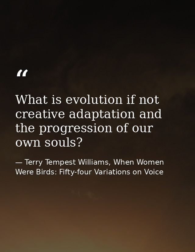 What is evolution if not creative adaptation and the progression of our own souls? — Terry Tempest Williams, When Women Were Birds: Fifty-four Variations on Voice