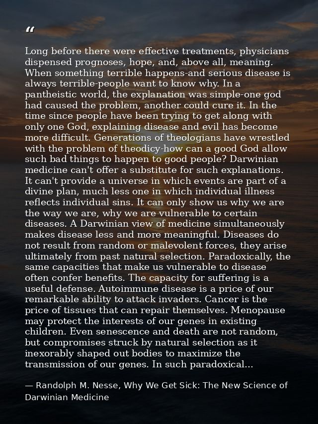 Long before there were effective treatments, physicians dispensed prognoses, hope, and, above all, meaning. When somethi — Randolph M. Nesse, Why We Get Sick: The New Science of Darwinian Medicine