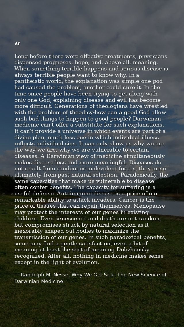 Long before there were effective treatments, physicians dispensed prognoses, hope, and, above all, meaning. When somethi — Randolph M. Nesse, Why We Get Sick: The New Science of Darwinian Medicine