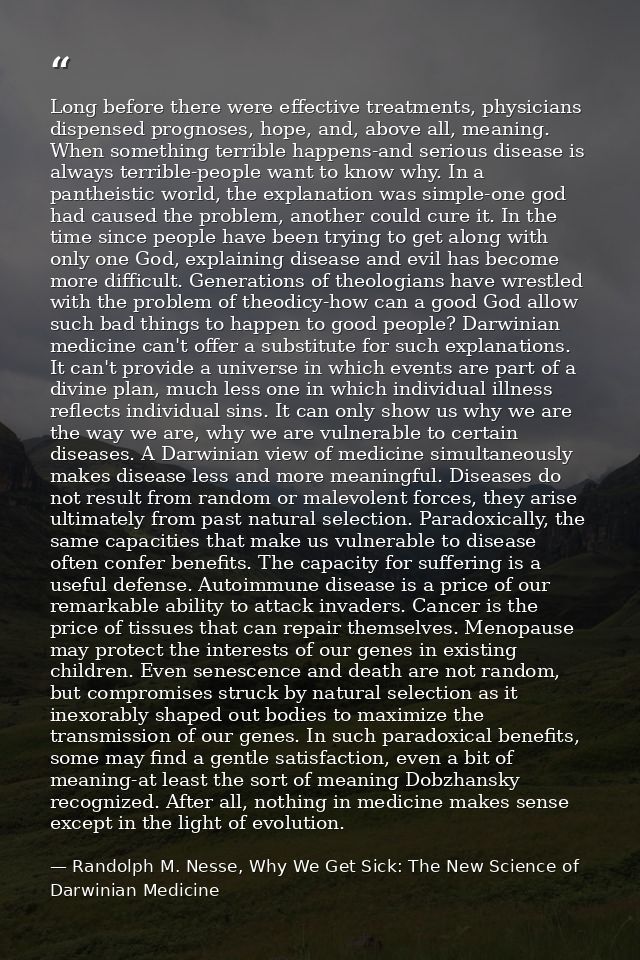 Long before there were effective treatments, physicians dispensed prognoses, hope, and, above all, meaning. When somethi — Randolph M. Nesse, Why We Get Sick: The New Science of Darwinian Medicine