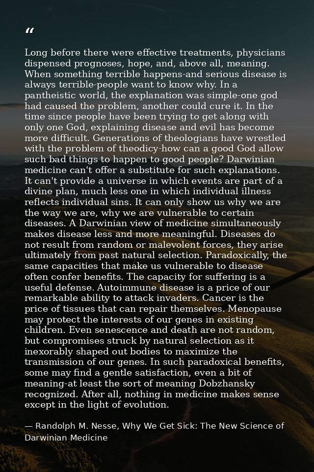 Long before there were effective treatments, physicians dispensed prognoses, hope, and, above all, meaning. When somethi — Randolph M. Nesse, Why We Get Sick: The New Science of Darwinian Medicine