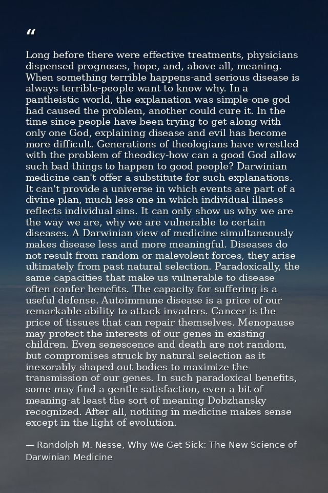 Long before there were effective treatments, physicians dispensed prognoses, hope, and, above all, meaning. When somethi — Randolph M. Nesse, Why We Get Sick: The New Science of Darwinian Medicine