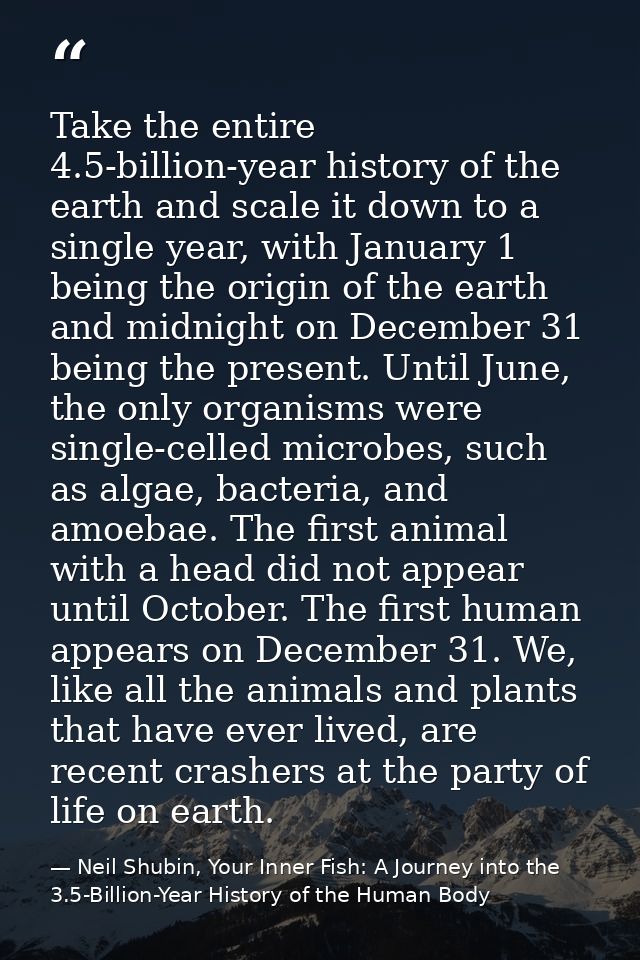 Take the entire 4.5-billion-year history of the earth and scale it down to a single year, with January 1 being the origi — Neil Shubin, Your Inner Fish: A Journey into the 3.5-Billion-Year History of the Human Body