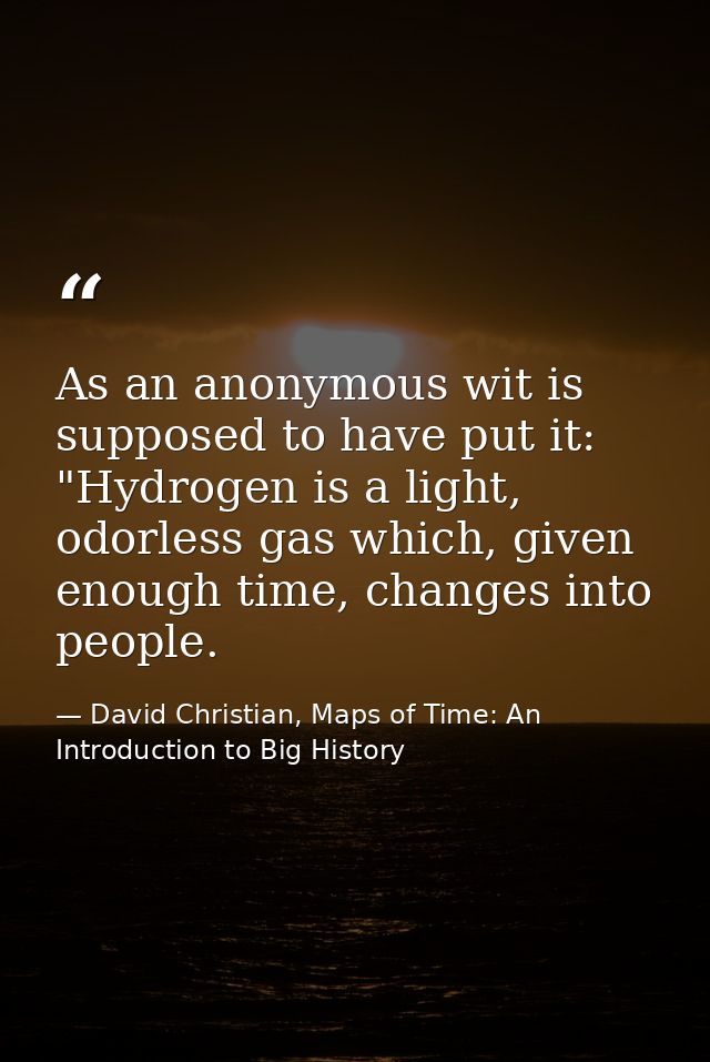 As an anonymous wit is supposed to have put it: "Hydrogen is a light, odorless gas which, given enough time, changes int — David Christian, Maps of Time: An Introduction to Big History