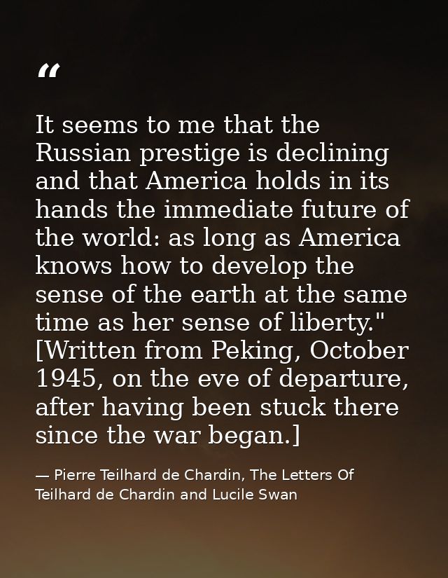 It seems to me that the Russian prestige is declining and that America holds in its hands the immediate future of the wo — Pierre Teilhard de Chardin, The Letters Of Teilhard de Chardin and Lucile Swan