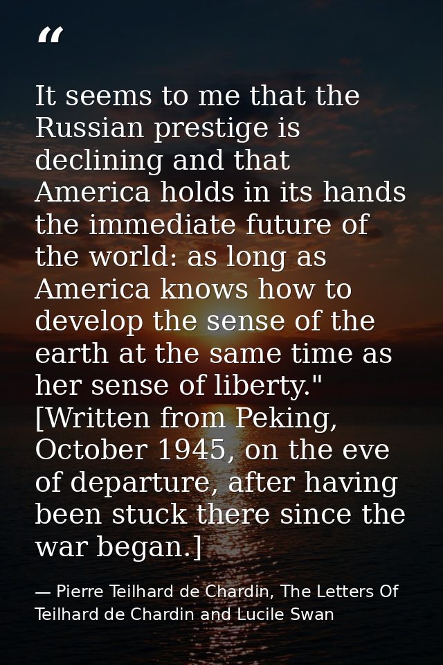 It seems to me that the Russian prestige is declining and that America holds in its hands the immediate future of the wo — Pierre Teilhard de Chardin, The Letters Of Teilhard de Chardin and Lucile Swan