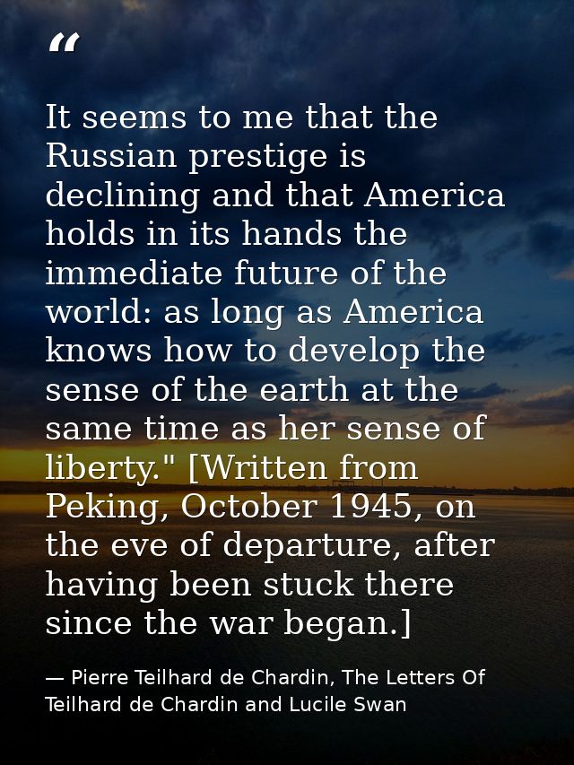 It seems to me that the Russian prestige is declining and that America holds in its hands the immediate future of the wo — Pierre Teilhard de Chardin, The Letters Of Teilhard de Chardin and Lucile Swan