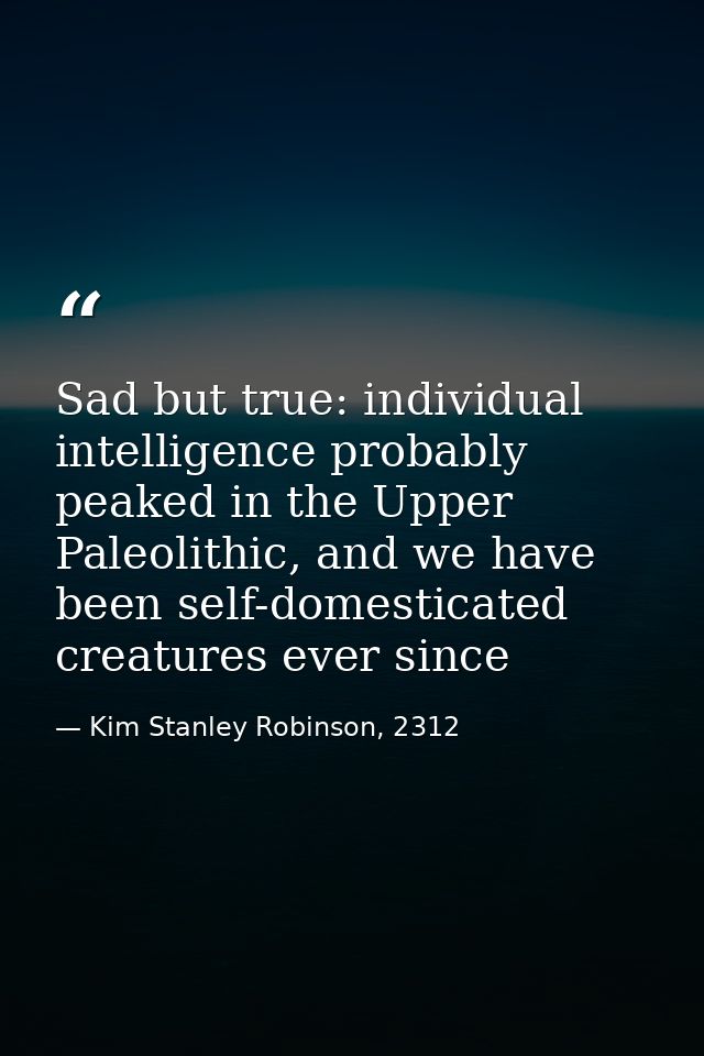 Sad but true: individual intelligence probably peaked in the Upper Paleolithic, and we have been self-domesticated creat — Kim Stanley Robinson, 2312