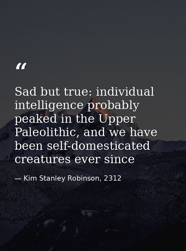 Sad but true: individual intelligence probably peaked in the Upper Paleolithic, and we have been self-domesticated creat — Kim Stanley Robinson, 2312