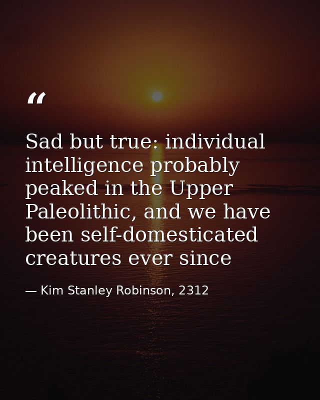 Sad but true: individual intelligence probably peaked in the Upper Paleolithic, and we have been self-domesticated creat — Kim Stanley Robinson, 2312