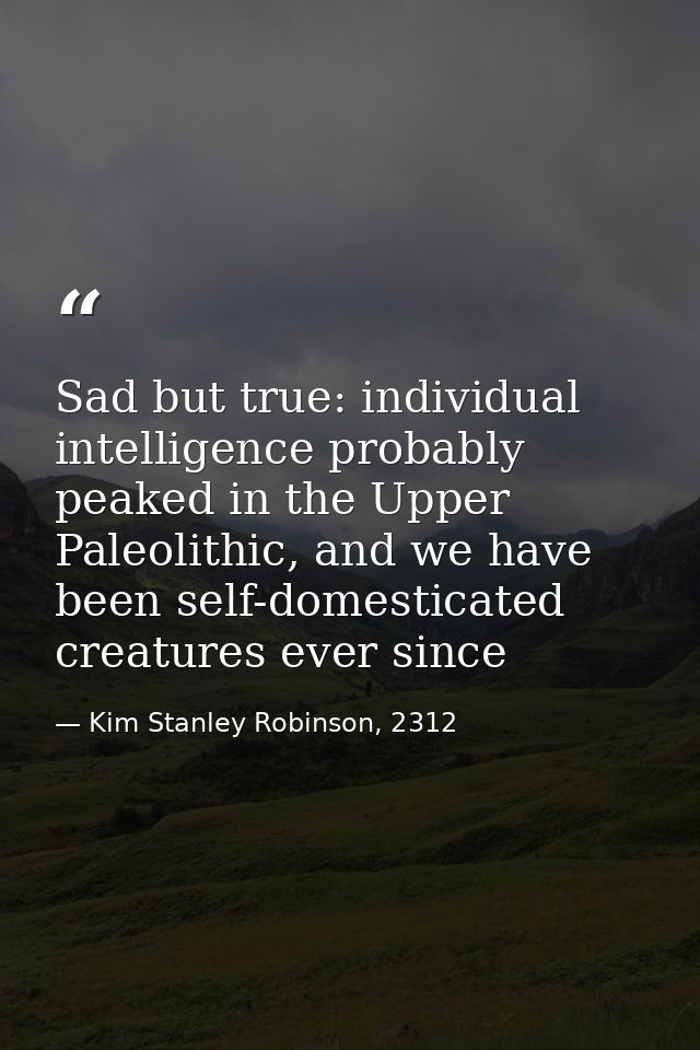 Sad but true: individual intelligence probably peaked in the Upper Paleolithic, and we have been self-domesticated creat — Kim Stanley Robinson, 2312