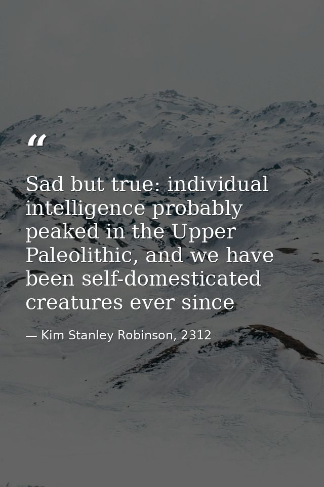 Sad but true: individual intelligence probably peaked in the Upper Paleolithic, and we have been self-domesticated creat — Kim Stanley Robinson, 2312