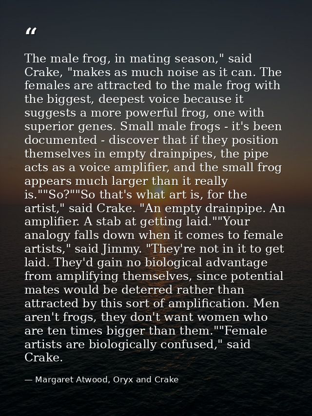The male frog, in mating season," said Crake, "makes as much noise as it can. The females are attracted to the male frog — Margaret Atwood, Oryx and Crake