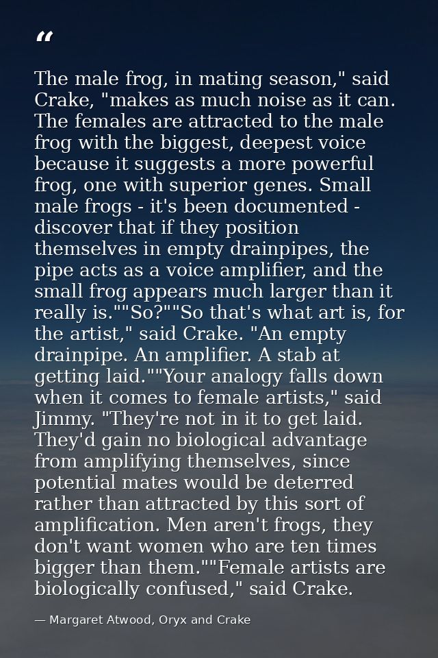 The male frog, in mating season," said Crake, "makes as much noise as it can. The females are attracted to the male frog — Margaret Atwood, Oryx and Crake