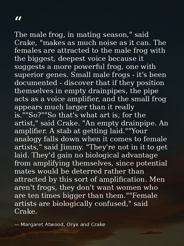 The male frog, in mating season," said Crake, "makes as much noise as it can. The females are attracted to the male frog — Margaret Atwood, Oryx and Crake
