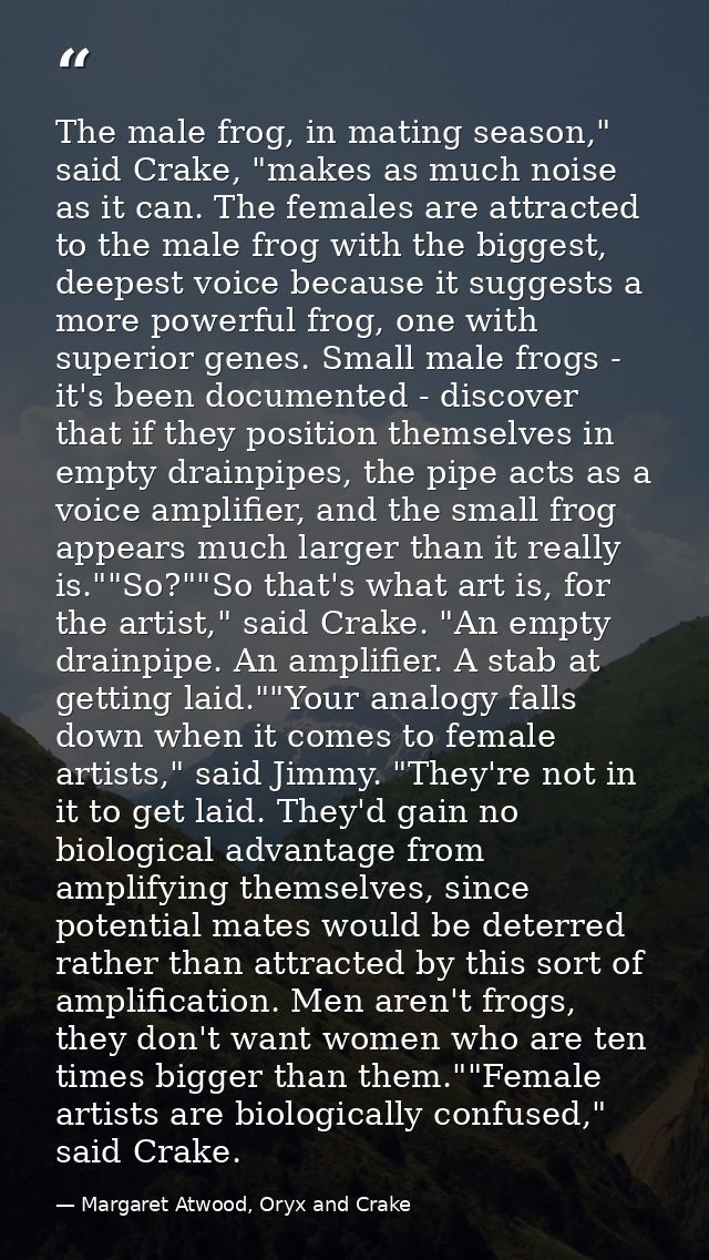 The male frog, in mating season," said Crake, "makes as much noise as it can. The females are attracted to the male frog — Margaret Atwood, Oryx and Crake