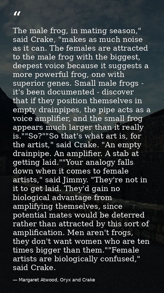 The male frog, in mating season," said Crake, "makes as much noise as it can. The females are attracted to the male frog — Margaret Atwood, Oryx and Crake