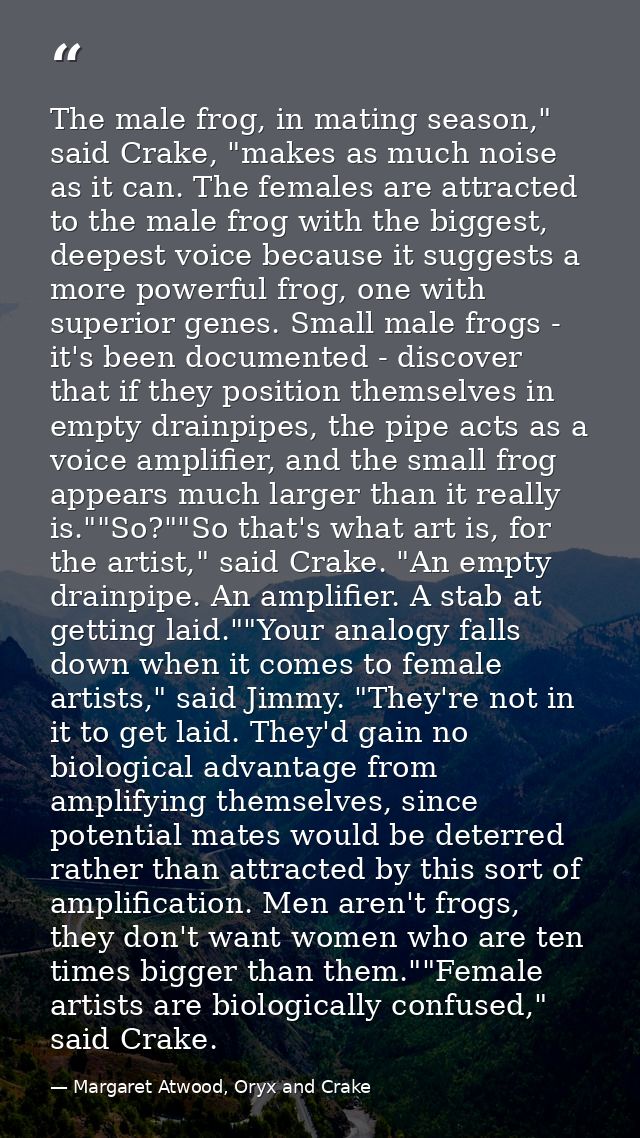 The male frog, in mating season," said Crake, "makes as much noise as it can. The females are attracted to the male frog — Margaret Atwood, Oryx and Crake