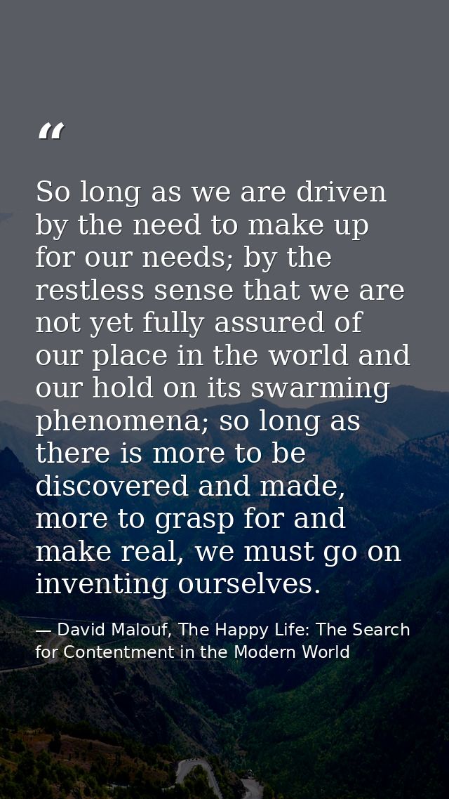 So long as we are driven by the need to make up for our needs; by the restless sense that we are not yet fully assured o — David Malouf, The Happy Life: The Search for Contentment in the Modern World