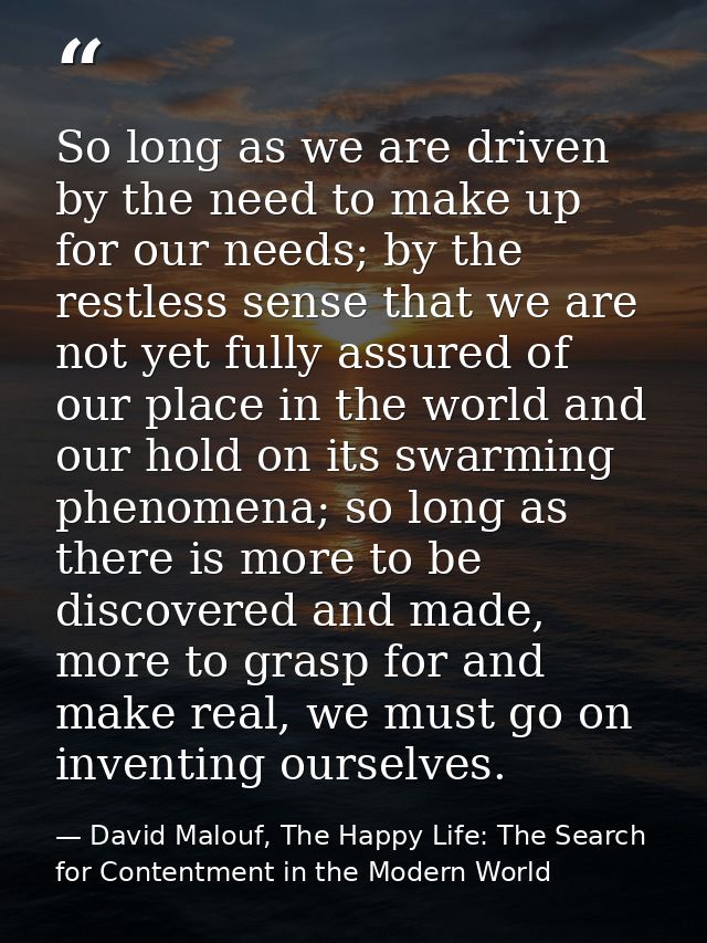 So long as we are driven by the need to make up for our needs; by the restless sense that we are not yet fully assured o — David Malouf, The Happy Life: The Search for Contentment in the Modern World