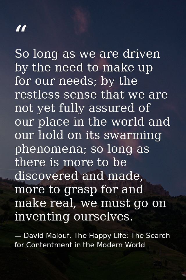 So long as we are driven by the need to make up for our needs; by the restless sense that we are not yet fully assured o — David Malouf, The Happy Life: The Search for Contentment in the Modern World