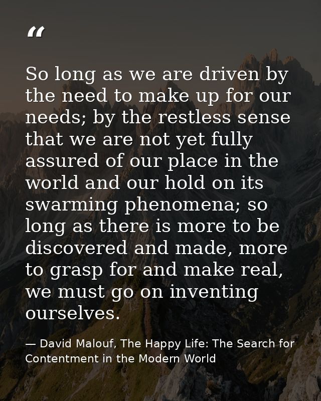So long as we are driven by the need to make up for our needs; by the restless sense that we are not yet fully assured o — David Malouf, The Happy Life: The Search for Contentment in the Modern World