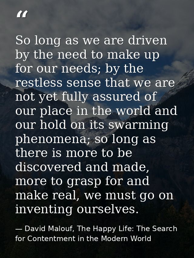 So long as we are driven by the need to make up for our needs; by the restless sense that we are not yet fully assured o — David Malouf, The Happy Life: The Search for Contentment in the Modern World