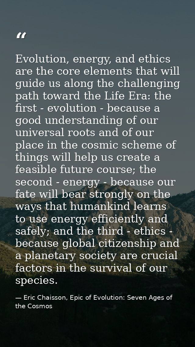 Evolution, energy, and ethics are the core elements that will guide us along the challenging path toward the Life Era: t — Eric Chaisson, Epic of Evolution: Seven Ages of the Cosmos