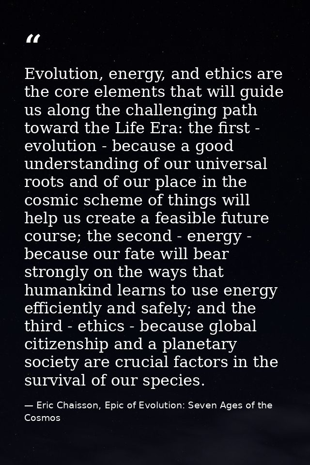 Evolution, energy, and ethics are the core elements that will guide us along the challenging path toward the Life Era: t — Eric Chaisson, Epic of Evolution: Seven Ages of the Cosmos