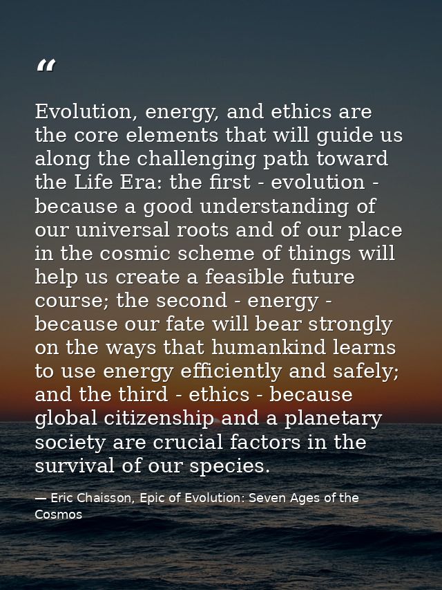 Evolution, energy, and ethics are the core elements that will guide us along the challenging path toward the Life Era: t — Eric Chaisson, Epic of Evolution: Seven Ages of the Cosmos