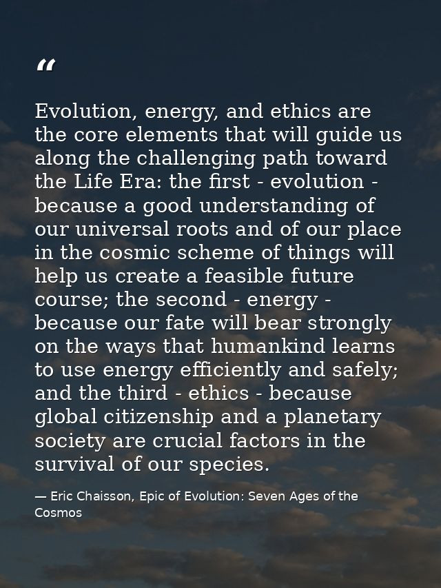 Evolution, energy, and ethics are the core elements that will guide us along the challenging path toward the Life Era: t — Eric Chaisson, Epic of Evolution: Seven Ages of the Cosmos