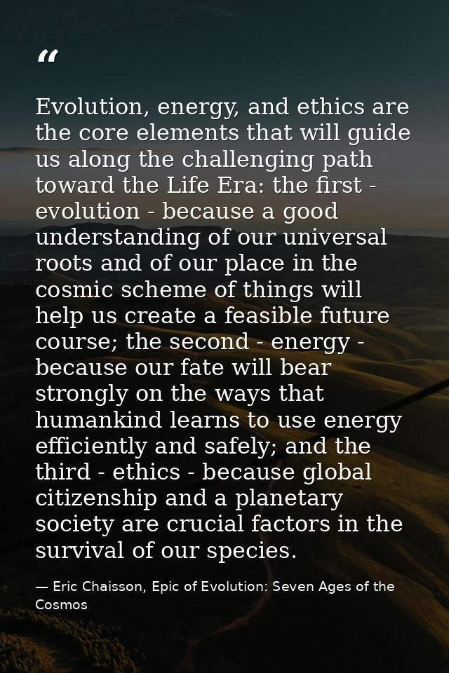Evolution, energy, and ethics are the core elements that will guide us along the challenging path toward the Life Era: t — Eric Chaisson, Epic of Evolution: Seven Ages of the Cosmos
