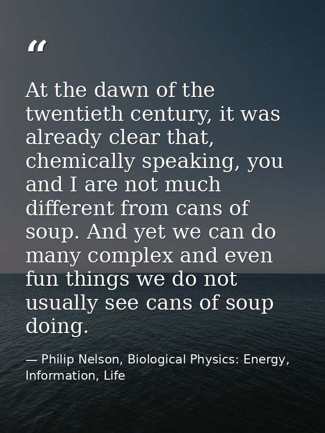 At the dawn of the twentieth century, it was already clear that, chemically speaking, you and I are not much different f — Philip Nelson, Biological Physics: Energy, Information, Life