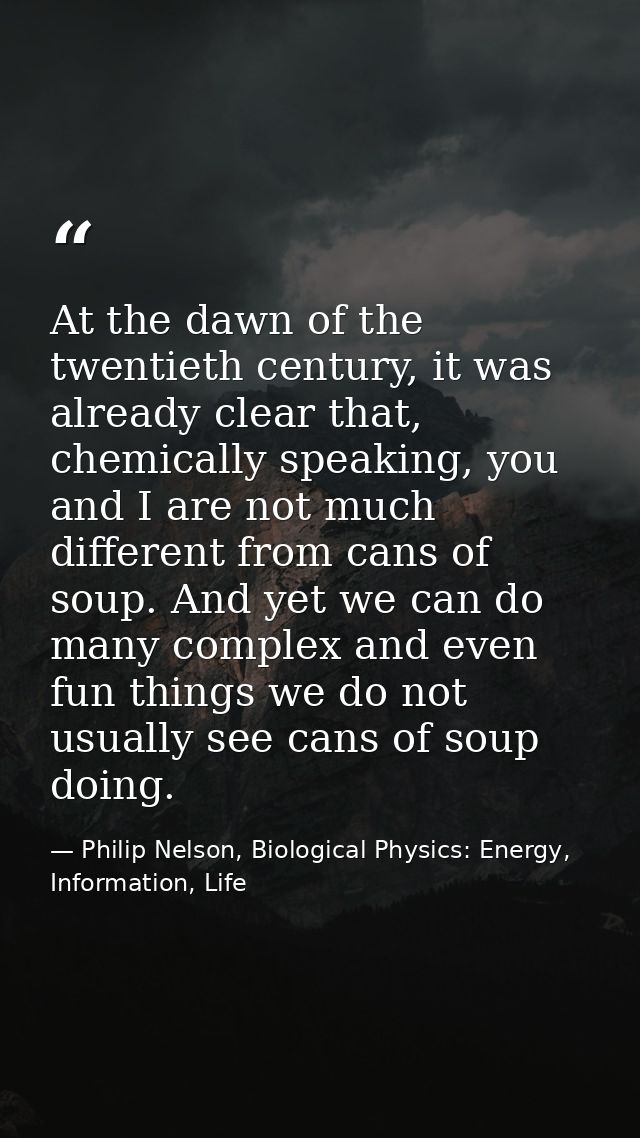 At the dawn of the twentieth century, it was already clear that, chemically speaking, you and I are not much different f — Philip Nelson, Biological Physics: Energy, Information, Life