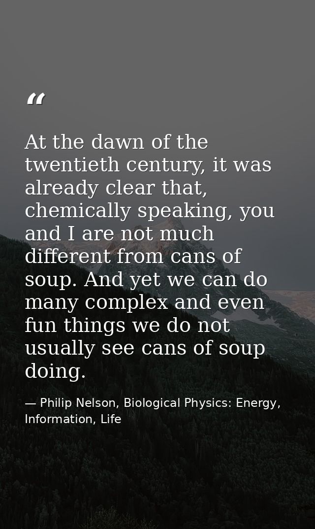 At the dawn of the twentieth century, it was already clear that, chemically speaking, you and I are not much different f — Philip Nelson, Biological Physics: Energy, Information, Life