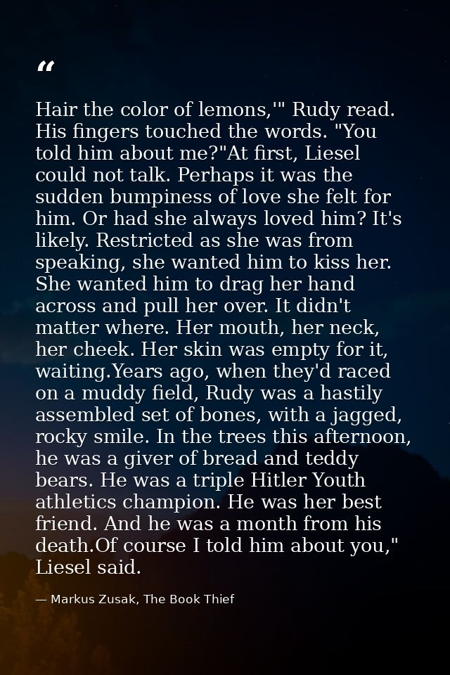 Hair the color of lemons,'" Rudy read. His fingers touched the words. "You told him about me?"At first, Liesel could not — Markus Zusak, The Book Thief
