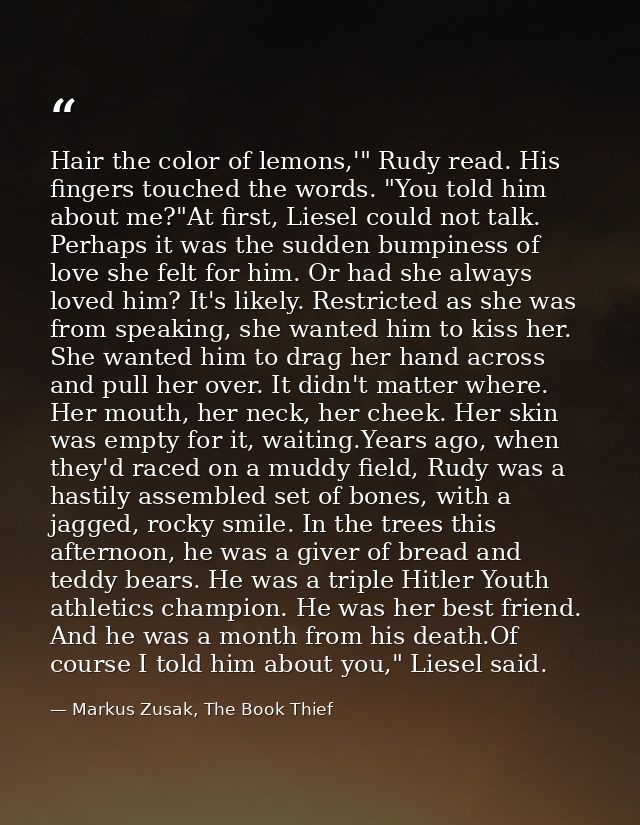 Hair the color of lemons,'" Rudy read. His fingers touched the words. "You told him about me?"At first, Liesel could not — Markus Zusak, The Book Thief
