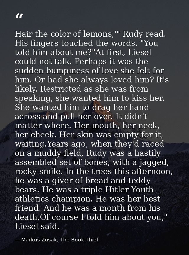 Hair the color of lemons,'" Rudy read. His fingers touched the words. "You told him about me?"At first, Liesel could not — Markus Zusak, The Book Thief