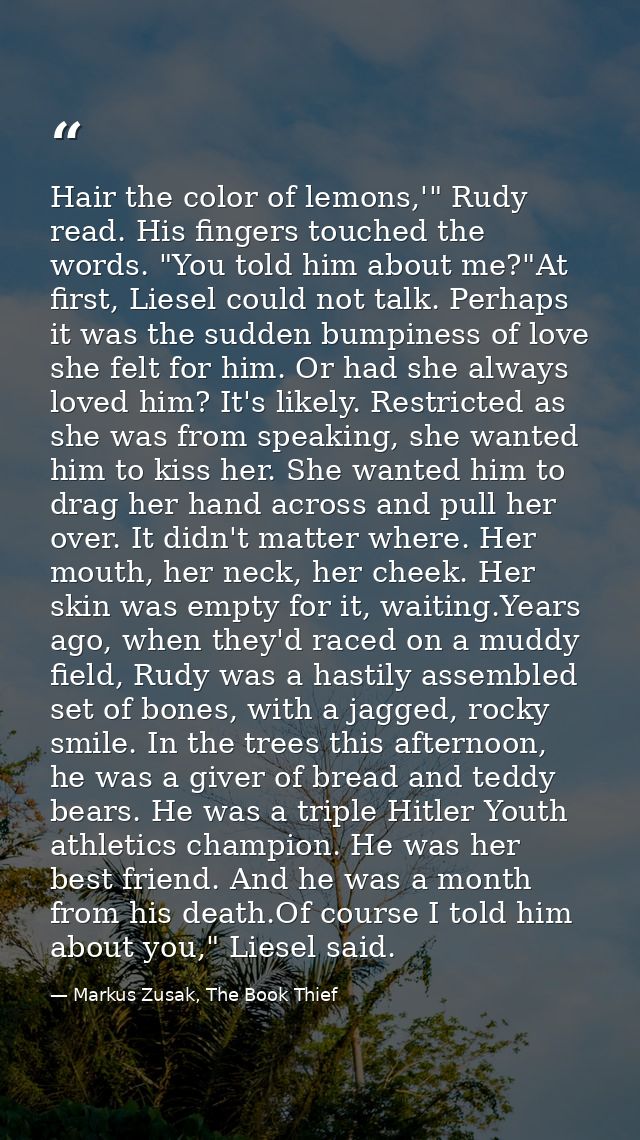 Hair the color of lemons,'" Rudy read. His fingers touched the words. "You told him about me?"At first, Liesel could not — Markus Zusak, The Book Thief