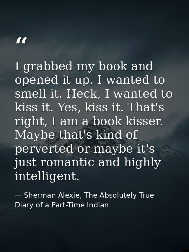 I grabbed my book and opened it up. I wanted to smell it. Heck, I wanted to kiss it. Yes, kiss it. That's right, I am a  — Sherman Alexie, The Absolutely True Diary of a Part-Time Indian