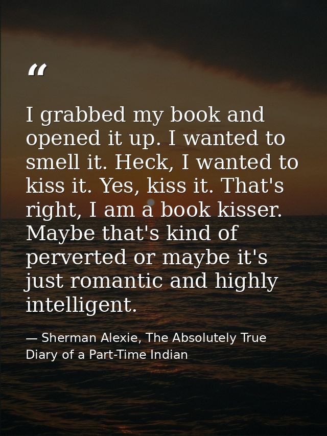 I grabbed my book and opened it up. I wanted to smell it. Heck, I wanted to kiss it. Yes, kiss it. That's right, I am a  — Sherman Alexie, The Absolutely True Diary of a Part-Time Indian