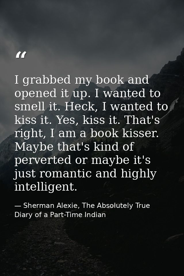 I grabbed my book and opened it up. I wanted to smell it. Heck, I wanted to kiss it. Yes, kiss it. That's right, I am a  — Sherman Alexie, The Absolutely True Diary of a Part-Time Indian