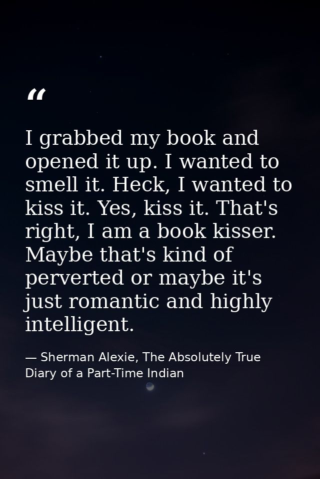 I grabbed my book and opened it up. I wanted to smell it. Heck, I wanted to kiss it. Yes, kiss it. That's right, I am a  — Sherman Alexie, The Absolutely True Diary of a Part-Time Indian