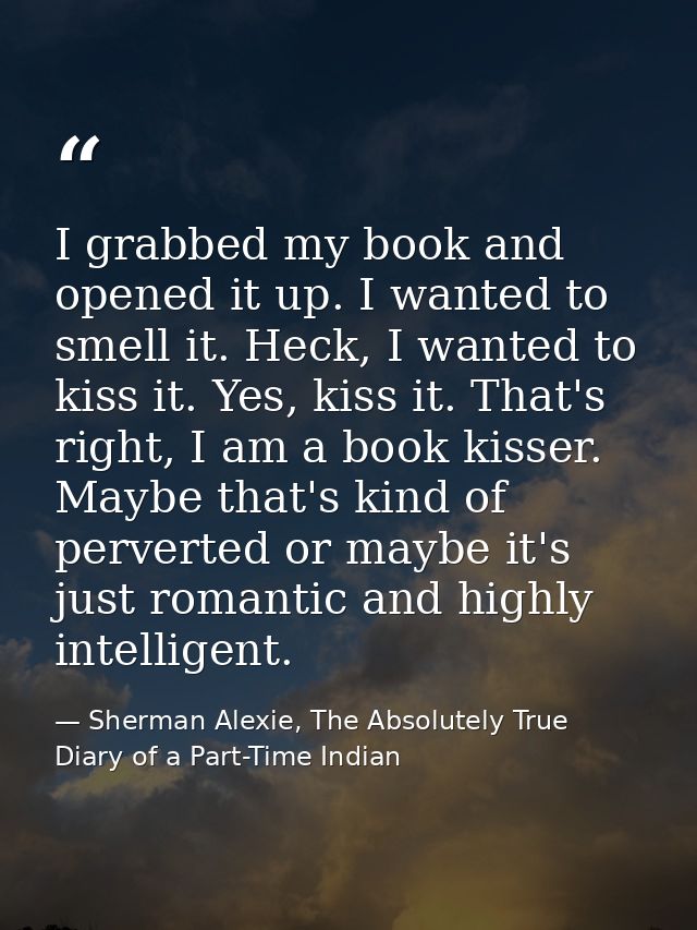 I grabbed my book and opened it up. I wanted to smell it. Heck, I wanted to kiss it. Yes, kiss it. That's right, I am a  — Sherman Alexie, The Absolutely True Diary of a Part-Time Indian