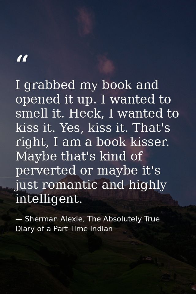 I grabbed my book and opened it up. I wanted to smell it. Heck, I wanted to kiss it. Yes, kiss it. That's right, I am a  — Sherman Alexie, The Absolutely True Diary of a Part-Time Indian