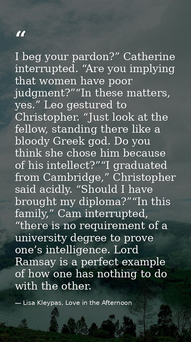 I beg your pardon?” Catherine interrupted. “Are you implying that women have poor judgment?”“In these matters, yes.” Leo — Lisa Kleypas, Love in the Afternoon