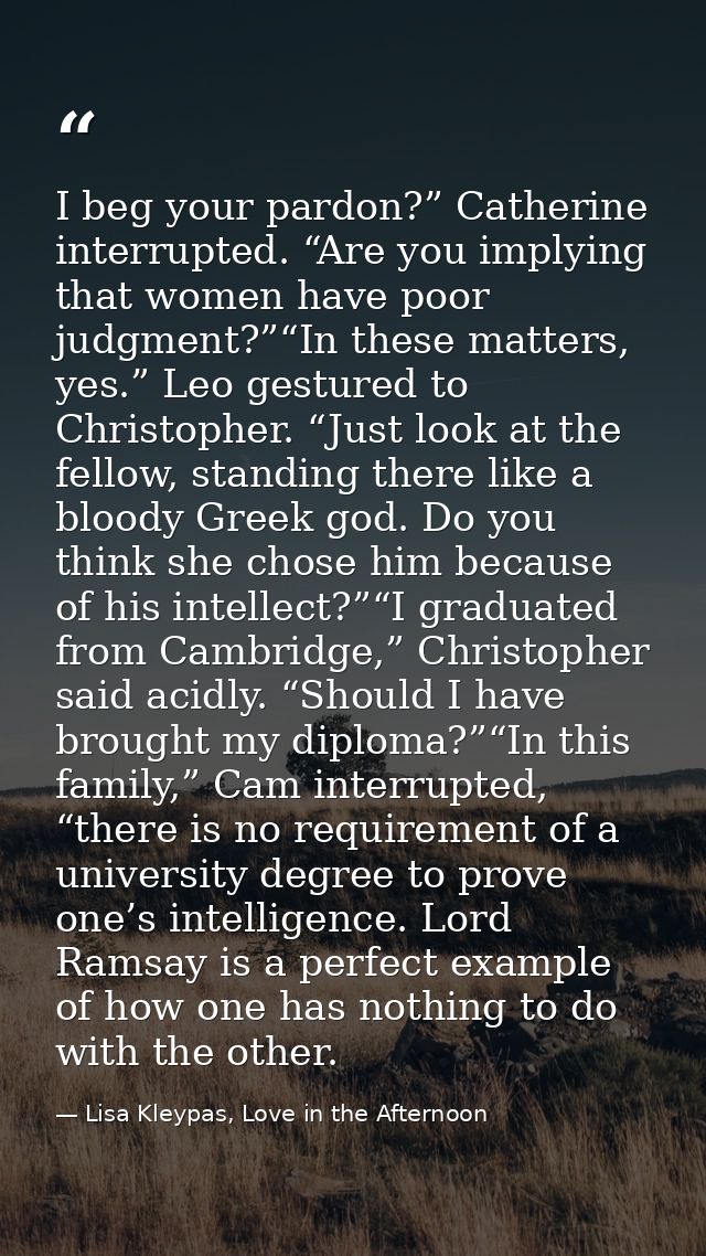 I beg your pardon?” Catherine interrupted. “Are you implying that women have poor judgment?”“In these matters, yes.” Leo — Lisa Kleypas, Love in the Afternoon