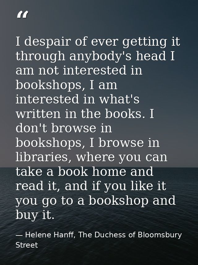 I despair of ever getting it through anybody's head I am not interested in bookshops, I am interested in what's written  — Helene Hanff, The Duchess of Bloomsbury Street